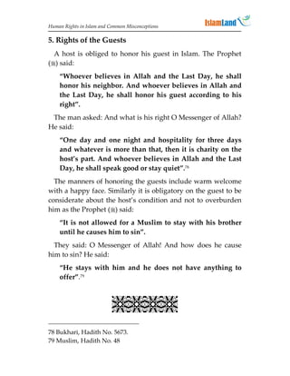 Human Rights in Islam and Common Misconceptions

5. Rights of the Guests
  A host is obliged to honor his guest in Islam. The Prophet
() said:
    “Whoever believes in Allah and the Last Day, he shall
    honor his neighbor. And whoever believes in Allah and
    the Last Day, he shall honor his guest according to his
    right”.
 The man asked: And what is his right O Messenger of Allah?
He said:
    “One day and one night and hospitality for three days
    and whatever is more than that, then it is charity on the
    host’s part. And whoever believes in Allah and the Last
    Day, he shall speak good or stay quiet”.78
  The manners of honoring the guests include warm welcome
with a happy face. Similarly it is obligatory on the guest to be
considerate about the host’s condition and not to overburden
him as the Prophet () said:
    “It is not allowed for a Muslim to stay with his brother
    until he causes him to sin”.
  They said: O Messenger of Allah! And how does he cause
him to sin? He said:
    “He stays with him and he does not have anything to
    offer”.79


                           
78 Bukhari, Hadith No. 5673.
79 Muslim, Hadith No. 48
 