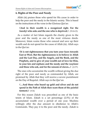 Human Rights in Islam and Common Misconceptions

6. Rights of the Poor and Needy
  Allah () praises those who spend for His cause in order to
help the poor and the needy in the Islamic society. This is based
on the instructions of the verse in the Glorious Qur'an:
    And in their wealth is a recognized right. For the
    (needy) who asks and the one who is deprived. (70:24-25)
  As a matter of fact Islam regards the charity given to the
poor and the needy as one of the most virtuous deeds.
Moreover, Islam warns those who conceal and save up their
wealth and do not spend for the cause of Allah (). Allah says
in the Qur'an:
    It is not righteousness that you turn your faces towards
    East or West. But the righteousness is to believe in Allah
    and the Last Day, and the Angels, and the Book, and the
    Prophets, and to give of your wealth out of love for Him,
    to your kin and orphans and the needy and the wayfarer
    and those who ask, and for the ransom of slaves... (2:177)
  The ones who accumulate the wealth without giving the due
right of the poor and needy as commanded by Allah, are
promised by Allah that they will receive a severe punishment
on the Day of Requital. Allah says in the Qur’an:
    …And those who hoard up gold and silver and do not
    spend in the Path of Allah then warn them of the painful
    torment. (9:34)
  For this reason Zakah was prescribed as one of the basic
tenets of Islam. Zakah is a set percentage (2.5%) of the
accumulated wealth over a period of one year. Muslims
willingly offer the due amount in obedience to Allah’s
Commands. They pay it to the poor and the needy. Zakah is
 