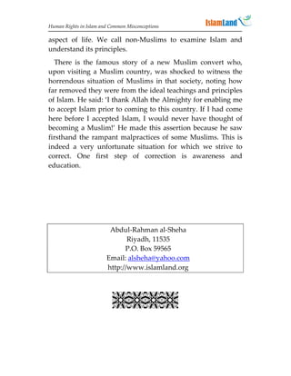 Human Rights in Islam and Common Misconceptions

aspect of life. We call non-Muslims to examine Islam and
understand its principles.
  There is the famous story of a new Muslim convert who,
upon visiting a Muslim country, was shocked to witness the
horrendous situation of Muslims in that society, noting how
far removed they were from the ideal teachings and principles
of Islam. He said: ‘I thank Allah the Almighty for enabling me
to accept Islam prior to coming to this country. If I had come
here before I accepted Islam, I would never have thought of
becoming a Muslim!’ He made this assertion because he saw
firsthand the rampant malpractices of some Muslims. This is
indeed a very unfortunate situation for which we strive to
correct. One first step of correction is awareness and
education.




                         Abdul-Rahman al-Sheha
                               Riyadh, 11535
                              P.O. Box 59565
                        Email: alsheha@yahoo.com
                        http://www.islamland.org
                             
                           
 