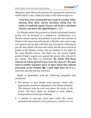 Human Rights in Islam and Common Misconceptions

obligatory upon those who possess the appropriate amount on
which Zakah is due. Allah () states in the Glorious Qur'an:

    And they were commanded not except to worship Allah,
    offering Him alone sincere devotion, being true (in
    faith); to establish regular Prayer; and to give calculated
    Charity; and that is the right Religion. (98:5)
  If a Muslim denies the payment of Zakah (calculated charity)
he/she will be declared as a disbeliever. Furthermore, if a
Muslim refuses openly and publicly to pay the due amount of
Zakah to the deserving individuals, a Muslim ruler must wage
war against such people until they pay it properly. Refusing to
pay the due Zakah will harm the needy and the poor section of
people in the Islamic society who are entitled to this right. In
the early Muslim history Abu Bakr (), the second rightly
guided Caliph, waged war against the group who refused to
pay Zakah. Abu Bakr () declared: ‘By Allah! Had those
rejecters of Zakah refused to pay even the value of a she goat
(and in another narration: piece of rope) which they offered
previously to the Prophet (), I shall fight them for it [i.e.,
until they pay the full due amount.]’

  Zakah is prescribed with the following principles and
conditions:
1. The person to pay Zakah must possess ‘Nisab’ (the
   appropriate amount as stipulated in the Islamic Shariah).
   This amount must be over and above the needs of the
   owner. The basic needs are defined as food, shelter,
   transportation and proper clothing.
2. A period of one-year must pass while the owner
   maintains this amount in his possession, and he is in no
 