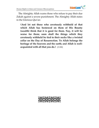 Human Rights in Islam and Common Misconceptions

  The Almighty Allah warns those who refuse to pay their due
Zakah against a severe punishment. The Almighty Allah states
in the Glorious Qur'an:
    And let not those who covetously withhold of that
    which Allah has bestowed on them of His Bounty
    (wealth) think that it is good for them. Nay, it will be
    worse for them; soon shall the things which they
    covetously withheld be tied to their necks like a twisted
    collar on the Day of Resurrection. To Allah belongs the
    heritage of the heavens and the earth; and Allah is well-
    acquainted with all that you do. (3:180)


                             
                             
                             
                             
                             
                             
                             
                           
 