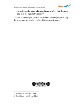 Human Rights in Islam and Common Misconceptions

    the price and a man who employs a worker but does not
    pay him his rightful wages.”83
  Allah’s Messenger () has instructed the employer to pay
the wages of his worker before his sweat dries out.84


                             
                             
                             
                             
                             
                             
                             
                             
                             
                             
                             
                           

83 Bukahri, Hadith No. 2114.
84 Ibn Majah, Hadith No. 2468.
 