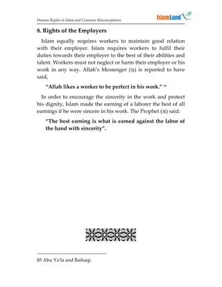Human Rights in Islam and Common Misconceptions

8. Rights of the Employers
  Islam equally requires workers to maintain good relation
with their employer. Islam requires workers to fulfil their
duties towards their employer to the best of their abilities and
talent. Workers must not neglect or harm their employer or his
work in any way. Allah’s Messenger () is reported to have
said,
    “Allah likes a worker to be perfect in his work.” 85
  In order to encourage the sincerity in the work and protect
his dignity, Islam made the earning of a laborer the best of all
earnings if he were sincere in his work. The Prophet () said:
    “The best earning is what is earned against the labor of
    the hand with sincerity”.




                             
                           

85 Abu Ya’la and Baihaqi.
 