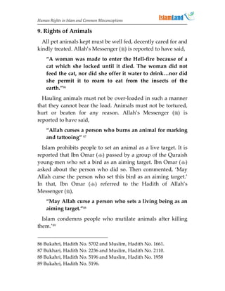Human Rights in Islam and Common Misconceptions

9. Rights of Animals
  All pet animals kept must be well fed, decently cared for and
kindly treated. Allah’s Messenger () is reported to have said,
    “A woman was made to enter the Hell-fire because of a
    cat which she locked until it died. The woman did not
    feed the cat, nor did she offer it water to drink…nor did
    she permit it to roam to eat from the insects of the
    earth.”86
  Hauling animals must not be over-loaded in such a manner
that they cannot bear the load. Animals must not be tortured,
hurt or beaten for any reason. Allah’s Messenger () is
reported to have said,
    “Allah curses a person who burns an animal for marking
    and tattooing” 87
  Islam prohibits people to set an animal as a live target. It is
reported that Ibn Omar () passed by a group of the Quraish
young-men who set a bird as an aiming target. Ibn Omar ()
asked about the person who did so. Then commented, ‘May
Allah curse the person who set this bird as an aiming target.’
In that, Ibn Omar () referred to the Hadith of Allah’s
Messenger (),
    “May Allah curse a person who sets a living being as an
    aiming target.”88
  Islam condemns people who mutilate animals after killing
them.’89


86 Bukahri, Hadith No. 5702 and Muslim, Hadith No. 1661.
87 Bukhari, Hadith No. 2236 and Muslim, Hadith No. 2110.
88 Bukahri, Hadith No. 5196 and Muslim, Hadith No. 1958
89 Bukahri, Hadith No. 5196.
 