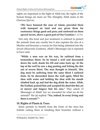 Human Rights in Islam and Common Misconceptions

rights are important in the Sight of Allah (), the rights of the
human beings are more so! The Almighty Allah states in the
Glorious Qur'an:
    We have honored the sons of Adam; provided them
    with transport on land and sea; given them for
    sustenance things good and pure; and conferred on them
    special favors, above a great part of Our Creation. (17:70)
  Not only this kind and just treatment is ordered to protect
the animals from any cruelty but it also expiates the sins of a
Muslim and becomes a reason for him being admitted into the
Jannah (Heavenly Gardens). Allah’s Messenger () is reported
to have said:
    “While a man was on his way, he suffered from a
    tremendous thirst. So he found a well and descended
    down the well, drank his fill and came back up. At the
    top of the well he saw a dog panting and licking the dirt
    out of severe thirst. The man thought to himself, ‘this
    dog must be suffering from the same thirst I suffered
    from. So he descended down the well again, filled his
    shoe with water and holding the shoe with his mouth
    climbed back up and had the dog drink the water. Allah,
    the Exalted, praised him and accepted his deed (for this act
    of mercy) and forgave him his sins.” They asked: O
    Messenger of Allah! Are we rewarded for what we do for
    animals?’ He () replied: “Yes, indeed. In every living soul
    there is reward.”92
10. Rights of Plants  Trees
  Islam permits to benefit from the fruits of the trees but
forbids cutting them or breaking their branches without a


92 Bukahri, Hadith No. 5663.
 
