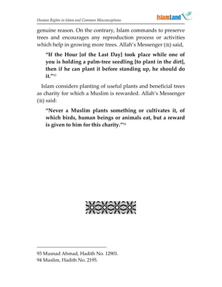 Human Rights in Islam and Common Misconceptions

genuine reason. On the contrary, Islam commands to preserve
trees and encourages any reproduction process or activities
which help in growing more trees. Allah’s Messenger () said,
    “If the Hour [of the Last Day] took place while one of
    you is holding a palm-tree seedling [to plant in the dirt],
    then if he can plant it before standing up, he should do
    it.”93
  Islam considers planting of useful plants and beneficial trees
as charity for which a Muslim is rewarded. Allah’s Messenger
() said:
    “Never a Muslim plants something or cultivates it, of
    which birds, human beings or animals eat, but a reward
    is given to him for this charity.”94




                           


93 Musnad Ahmad, Hadith No. 12901.
94 Muslim, Hadith No. 2195.
 