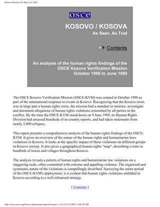 Kosovo/Kosova As Seen, As Told




                                                            KOSOVO / KOSOVA
                                                                                       As Seen, As Told


                                                                                             Contents

                            An analysis of the human rights findings of the
                                        OSCE Kosovo Verification Mission
                                                October 1998 to June 1999




        The OSCE Kosovo Verification Mission (OSCE-KVM) was created in October 1998 as
        part of the international response to events in Kosovo. Recognizing that the Kosovo crisis
        was in large part a human rights crisis, the mission had a mandate to monitor, investigate
        and document allegations of human rights violations committed by all parties to the
        conflict. By the time the OSCE-KVM stood down on 9 June 1999, its Human Rights
        Division had amassed hundreds of in-country reports, and had taken statements from
        nearly 2,800 refugees.

        This report presents a comprehensive analysis of the human rights findings of the OSCE-
        KVM. It gives an overview of the nature of the human rights and humanitarian laws
        violations in Kosovo. It looks at the specific impact of those violations on different groups
        in Kosovo society. It also gives a geographical human rights "map", describing events in
        hundreds of towns and villages throughout Kosovo.

        The analysis reveals a pattern of human rights and humanitarian law violations on a
        staggering scale, often committed with extreme and appalling violence. The organized and
        systematic nature of the violations is compellingly described. Surveying the entire period
        of the OSCE-KVM's deployment, it is evident that human rights violations unfolded in
        Kosovo according to a well-rehearsed strategy.

                                                                  [ Contents ]



http://www.osce.org/kosovo/documents/reports/hr/part1/ (1 of 2)12/5/2003 11:46:39 AM
 