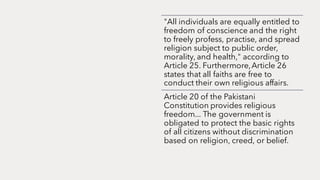 "All individuals are equally entitled to
freedom of conscience and the right
to freely profess, practise, and spread
religion subject to public order,
morality, and health," according to
Article 25. Furthermore,Article 26
states that all faiths are free to
conduct their own religious affairs.
Article 20 of the Pakistani
Constitution provides religious
freedom... The government is
obligated to protect the basic rights
of all citizens without discrimination
based on religion, creed, or belief.
 