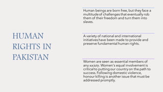 HUMAN
RIGHTS IN
PAKISTAN
Human beings are born free, but they face a
multitudeof challenges that eventually rob
them of their freedom and turn them into
slaves.
A variety of national and international
initiativeshave been made to provide and
preserve fundamental human rights.
Women are seen as essential members of
any society. Women's equal involvement is
critical to puttingour countryon the path to
success.Following domestic violence,
honour killing is another issue that must be
addressed promptly.
 