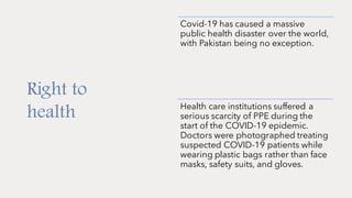 Right to
health
Covid-19 has caused a massive
public health disaster over the world,
with Pakistan being no exception.
Health care institutions suffered a
serious scarcity of PPE during the
start of the COVID-19 epidemic.
Doctors were photographed treating
suspected COVID-19 patients while
wearing plastic bags rather than face
masks, safety suits, and gloves.
 