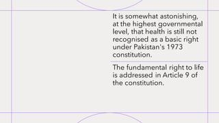 It is somewhat astonishing,
at the highest governmental
level, that health is still not
recognised as a basic right
under Pakistan's 1973
constitution.
The fundamental right to life
is addressed in Article 9 of
the constitution.
 