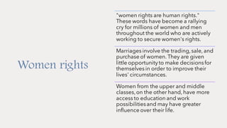 Women rights
"women rights are human rights."
These words have become a rallying
cry for millions of women and men
throughout the world who are actively
working to secure women's rights.
Marriages involve the trading,sale, and
purchase of women. They are given
little opportunity to make decisionsfor
themselves in order to improve their
lives' circumstances.
Women from the upper and middle
classes,on the other hand, have more
access to education and work
possibilitiesand may have greater
influence over their life.
 