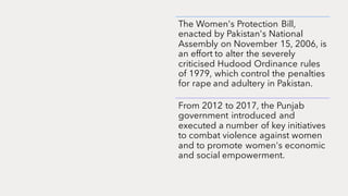 The Women's Protection Bill,
enacted by Pakistan's National
Assembly on November 15, 2006, is
an effort to alter the severely
criticised Hudood Ordinance rules
of 1979, which control the penalties
for rape and adultery in Pakistan.
From 2012 to 2017, the Punjab
government introduced and
executed a number of key initiatives
to combat violence against women
and to promote women's economic
and social empowerment.
 