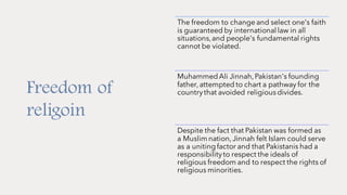 Freedom of
religoin
The freedom to change and select one's faith
is guaranteed by international law in all
situations,and people's fundamental rights
cannot be violated.
MuhammedAli Jinnah,Pakistan's founding
father,attempted to chart a pathway for the
countrythat avoided religiousdivides.
Despite the fact that Pakistan was formed as
a Muslim nation,Jinnah felt Islam could serve
as a unitingfactor and that Pakistanis had a
responsibilityto respect the ideals of
religious freedom and to respect the rights of
religious minorities.
 