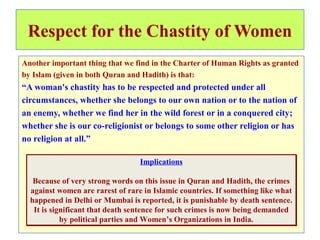 Respect for the Chastity of Women
Another important thing that we find in the Charter of Human Rights as granted
by Islam (given in both Quran and Hadith) is that:
“A woman's chastity has to be respected and protected under all
circumstances, whether she belongs to our own nation or to the nation of
an enemy, whether we find her in the wild forest or in a conquered city;
whether she is our co-religionist or belongs to some other religion or has
no religion at all.”
Implications
Because of very strong words on this issue in Quran and Hadith, the crimes
against women are rarest of rare in Islamic countries. If something like what
happened in Delhi or Mumbai is reported, it is punishable by death sentence.
It is significant that death sentence for such crimes is now being demanded
by political parties and Women’s Organizations in India.
Implications
Because of very strong words on this issue in Quran and Hadith, the crimes
against women are rarest of rare in Islamic countries. If something like what
happened in Delhi or Mumbai is reported, it is punishable by death sentence.
It is significant that death sentence for such crimes is now being demanded
by political parties and Women’s Organizations in India.
 