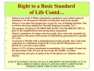 Right to a Basic Standard
of Life Contd…
• Zakat is one of the 5 Pillars (absolutely mandatory acts) which makes it
mandatory for Prosperous Muslims to help poor and needy people.
• Zakat is a tax that rich people have to pay by way of helping destitute. The
word has also been adopted in Marathi language meaning “tax”.
• The purpose of Zakat is TO PROVIDE BASIC STANDARD OF LIFE to
poor in the neighborhood and among those acquainted.
• Zakat is mandatory for those who have gold, silver and cash cumulatively
equivalent to the price of 85 Grams of Gold held in possession for a period
of 1 year.
• At present a Muslim with a maintained possession of gold, silver and cash
equivalent to a minimum of about Rs 2 Lacs and 50 Thousands over a
period of 1 year has to pay Zakat.
• Zakat is 2.5% of above mentioned accumulation. For example, if some one
has possession of Rs 10 Lacs, he has to pay Rs 25,000/- as Zakat
• A person may also give as much as he or she pleases as voluntary alms or
charity.
ZAKAT IS UNIQUE TO ISLAM AS A LAID DOWN MANDATORY ACT AS
DECLARED IN HOLY QURAN AND HAS BEEN ADOPTED BY
SIKHISM ABOUT 800 YEARS AFTER ISLAM
 