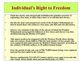 Individual’s Right to Freedom
• Islam has clearly and categorically forbidden the primitive practice of
capturing a free man, to make him a slave or to sell him into slavery.
• On this the clear and unequivocal words of the Prophet Mohammad are
that he hated those who enslaves a free man, sells him and eats this money.
• Slavery was common at the time of the advent of Islam but Prophet
Mohammad encouraged his followers to free slaves and slavery was thus
abolished during the lifetime of Prophet.
• This aspect needs to be compared with the Western World where during
only one century (from 1680 to 1786) the total number of free people who
were captured and enslaved only for British Colonies amounts, according to
the estimate of British authors, to 20 million human beings.
• Over the period of only one year (1790) 75,000 human beings were captured
and sent for slave labor in the Colonies.
• Slavery continued in USA till 19th
Century and in a way came to an end only
after South Africa finally shed anti-apartheid policy in 1980’s.
 
