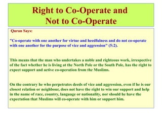 Right to Co-Operate and
Not to Co-Operate
Quran Says:
"Co-operate with one another for virtue and heedfulness and do not co-operate
with one another for the purpose of vice and aggression" (5:2).
This means that the man who undertakes a noble and righteous work, irrespective
of the fact whether he is living at the North Pole or the South Pole, has the right to
expect support and active co-operation from the Muslims.
On the contrary he who perpetrates deeds of vice and aggression, even if he is our
closest relation or neighbour, does not have the right to win our support and help
in the name of race, country, language or nationality, nor should he have the
expectation that Muslims will co-operate with him or support him.
 