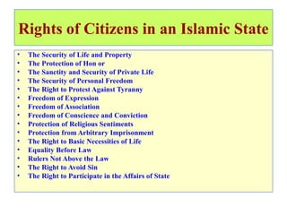 Rights of Citizens in an Islamic State
• The Security of Life and Property
• The Protection of Hon or
• The Sanctity and Security of Private Life
• The Security of Personal Freedom
• The Right to Protest Against Tyranny
• Freedom of Expression
• Freedom of Association
• Freedom of Conscience and Conviction
• Protection of Religious Sentiments
• Protection from Arbitrary Imprisonment
• The Right to Basic Necessities of Life
• Equality Before Law
• Rulers Not Above the Law
• The Right to Avoid Sin
• The Right to Participate in the Affairs of State
 