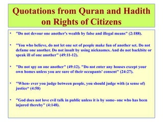 Quotations from Quran and Hadith
on Rights of Citizens
• "Do not devour one another's wealth by false and illegal means" (2:188).
• "You who believe, do not let one set of people make fun of another set. Do not
defame one another. Do not insult by using nicknames. And do not backbite or
speak ill of one another" (49:11-12).
• "Do not spy on one another" (49:12). "Do not enter any houses except your
own homes unless you are sure of their occupants' consent" (24:27).
• "When- ever you judge between people, you should judge with (a sense of)
justice“ (4:58)
• "God does not love evil talk in public unless it is by some- one who has been
injured thereby" (4:148).
 