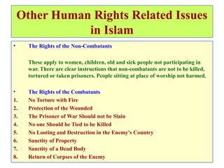 Other Human Rights Related Issues
in Islam
• The Rights of the Non-Combatants
These apply to women, children, old and sick people not participating in
war. There are clear instructions that non-combatants are not to be killed,
tortured or taken prisoners. People sitting at place of worship not harmed.
• The Rights of the Combatants
1. No Torture with Fire
2. Protection of the Wounded
3. The Prisoner of War Should not be Slain
4. No one Should be Tied to be Killed
5. No Looting and Destruction in the Enemy's Country
6. Sanctity of Property
7. Sanctity of a Dead Body
8. Return of Corpses of the Enemy
 