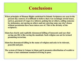 Conclusions
When principles of Human Rights enshrined in Islamic Scriptures are seen in the
present day context, it is difficult to believe that even seemingly trivial issues,
such as, payment of wages to a laborer, poking fun at others, calling someone
by nicknames, not spying on others and not entering some one else’s house
without permission have been taken care of. This is the divinity of the
scriptures.
Islam has clearly and explicitly denounced killing of innocents and says that
saving one life is like saving the mankind. Such religion can not be termed
promoting terrorism.
Islam has denounced killing in the name of religion and asks to be tolerant,
peaceful and just.
The system of Zakat is Unique to Islam and it promotes distribution of wealth to
ensure a bare minimum standard of living to poor.
 