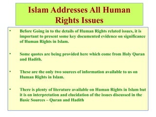 Islam Addresses All Human
Rights Issues
• Before Going in to the details of Human Rights related issues, it is
important to present some key documented evidence on significance
of Human Rights in Islam.
• Some quotes are being provided here which come from Holy Quran
and Hadith.
• These are the only two sources of information available to us on
Human Rights in Islam.
• There is plenty of literature available on Human Rights in Islam but
it is on interpretation and elucidation of the issues discussed in the
Basic Sources – Quran and Hadith
 