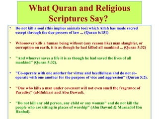 What Quran and Religious
Scriptures Say?
• Do not kill a soul (this implies animals too) which Allah has made sacred
except through the due process of law ... (Quran 6:151)
• Whosoever kills a human being without (any reason like) man slaughter, or
corruption on earth, it is as though he had killed all mankind ... (Quran 5:32)
• "And whoever saves a life it is as though he had saved the lives of all
mankind" (Quran 5:32).
• "Co-operate with one another for virtue and heedfulness and do not co-
operate with one another for the purpose of vice and aggression" (Quran 5:2).
• "One who kills a man under covenant will not even smell the fragrance of
Paradise" (al-Bukhari and Abu Dawud).
• "Do not kill any old person, any child or any woman" and do not kill the
people who are sitting in places of worship" (Abu Dawud & Musnadof Ibn
Hanbal).
 