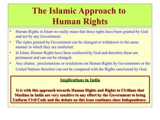 The Islamic Approach to
Human Rights
• Human Rights in Islam we really mean that these rights have been granted by God
and not by any Government.
• The rights granted by Government can be changed or withdrawn in the same
manner in which they are conferred.
• In Islam, Human Rights have been conferred by God and therefore these are
permanent and can not be changed.
• Any charter, proclamations or resolutions on Human Rights by Governments or the
United Nations therefore can not be compared with the Rights sanctioned by God.
Implications in India
It is with this approach towards Human Rights and Rights to Civilians that
Muslims in India are very sensitive to any effort by the Government to bring
Uniform Civil Code and the debate on this issue continues since Independence.
Implications in India
It is with this approach towards Human Rights and Rights to Civilians that
Muslims in India are very sensitive to any effort by the Government to bring
Uniform Civil Code and the debate on this issue continues since Independence.
 