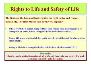 Rights to Life and Safety of Life
The first and the foremost basic right is the right to live and respect
human life. The Holy Quran lays down very explicitly:
• Whosoever kills a human being without (any reason like) man slaughter, or
corruption on earth, it is as though he had killed all mankind (5:32)
• Do not kill a soul which Allah has made sacred except through the due process
of law (6:151)
• Saving a life it is as though he had saved the lives of all mankind (5:32).
Implication
Islam is clearly against terrorism of all kinds and those who are involved in such
activities can not be called Muslims
Implication
Islam is clearly against terrorism of all kinds and those who are involved in such
activities can not be called Muslims
 