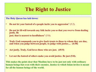 The Right to Justice
The Holy Quran has laid down:
• Do not let your hatred of a people incite you to aggression" (5:2).
• Do not let ill-will towards any folk incite you so that you swerve from dealing
justly. Be
just; that is nearest to heedfulness" (5:8).
• Truly God commands you to give back trusts to those to whom they are due,
and when you judge between people, to judge with justice.... (4:58)
• Act justly. Truly, God loves those who are just. (49:9)
• Let not the hatred of others make you avoid justice. Be just (5:8).
This makes the point clear that Muslims have to be just not only with ordinary
human beings but even with their enemies. Justice to which Islam invites is meant
for all the human beings of the world.
 