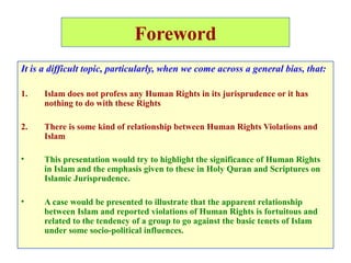 Foreword
It is a difficult topic, particularly, when we come across a general bias, that:
1. Islam does not profess any Human Rights in its jurisprudence or it has
nothing to do with these Rights
2. There is some kind of relationship between Human Rights Violations and
Islam
• This presentation would try to highlight the significance of Human Rights
in Islam and the emphasis given to these in Holy Quran and Scriptures on
Islamic Jurisprudence.
• A case would be presented to illustrate that the apparent relationship
between Islam and reported violations of Human Rights is fortuitous and
related to the tendency of a group to go against the basic tenets of Islam
under some socio-political influences.
 