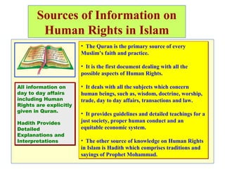 Sources of Information on
Human Rights in Islam
• The Quran is the primary source of every
Muslim’s faith and practice.
• It is the first document dealing with all the
possible aspects of Human Rights.
• It deals with all the subjects which concern
human beings, such as, wisdom, doctrine, worship,
trade, day to day affairs, transactions and law.
• It provides guidelines and detailed teachings for a
just society, proper human conduct and an
equitable economic system.
• The other source of knowledge on Human Rights
in Islam is Hadith which comprises traditions and
sayings of Prophet Mohammad.
• The Quran is the primary source of every
Muslim’s faith and practice.
• It is the first document dealing with all the
possible aspects of Human Rights.
• It deals with all the subjects which concern
human beings, such as, wisdom, doctrine, worship,
trade, day to day affairs, transactions and law.
• It provides guidelines and detailed teachings for a
just society, proper human conduct and an
equitable economic system.
• The other source of knowledge on Human Rights
in Islam is Hadith which comprises traditions and
sayings of Prophet Mohammad.
All information on
day to day affairs
including Human
Rights are explicitly
given in Quran.
Hadith Provides
Detailed
Explanations and
Interpretations
All information on
day to day affairs
including Human
Rights are explicitly
given in Quran.
Hadith Provides
Detailed
Explanations and
Interpretations
 