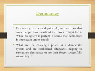 Democracy
• Democracy is a valued principle, so much so that
some people have sacrificed their lives to fight for it.
While no system is perfect, it seems that democracy
is once again under assault.
• What are the challenges posed in a democratic
system and are established safeguards helping to
strengthen democracy or are their forces successfully
weakening it?
 