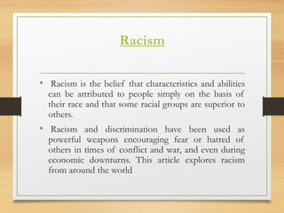 Racism
• Racism is the belief that characteristics and abilities
can be attributed to people simply on the basis of
their race and that some racial groups are superior to
others.
• Racism and discrimination have been used as
powerful weapons encouraging fear or hatred of
others in times of conflict and war, and even during
economic downturns. This article explores racism
from around the world
 