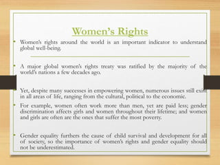 Women’s Rights
• Women’s rights around the world is an important indicator to understand
global well-being.
• A major global women’s rights treaty was ratified by the majority of the
world’s nations a few decades ago.
• Yet, despite many successes in empowering women, numerous issues still exist
in all areas of life, ranging from the cultural, political to the economic.
• For example, women often work more than men, yet are paid less; gender
discrimination affects girls and women throughout their lifetime; and women
and girls are often are the ones that suffer the most poverty.
• Gender equality furthers the cause of child survival and development for all
of society, so the importance of women’s rights and gender equality should
not be underestimated.
 