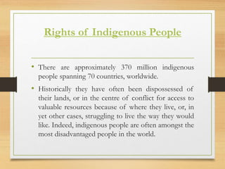 Rights of Indigenous People
• There are approximately 370 million indigenous
people spanning 70 countries, worldwide.
• Historically they have often been dispossessed of
their lands, or in the centre of conflict for access to
valuable resources because of where they live, or, in
yet other cases, struggling to live the way they would
like. Indeed, indigenous people are often amongst the
most disadvantaged people in the world.
 