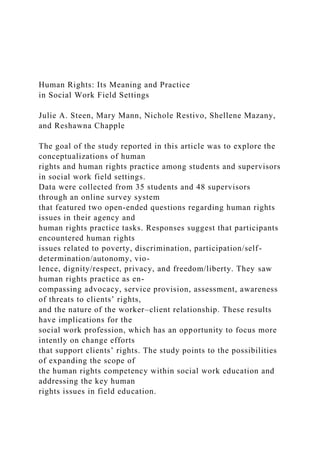 Human Rights: Its Meaning and Practice
in Social Work Field Settings
Julie A. Steen, Mary Mann, Nichole Restivo, Shellene Mazany,
and Reshawna Chapple
The goal of the study reported in this article was to explore the
conceptualizations of human
rights and human rights practice among students and supervisors
in social work field settings.
Data were collected from 35 students and 48 supervisors
through an online survey system
that featured two open-ended questions regarding human rights
issues in their agency and
human rights practice tasks. Responses suggest that participants
encountered human rights
issues related to poverty, discrimination, participation/self-
determination/autonomy, vio-
lence, dignity/respect, privacy, and freedom/liberty. They saw
human rights practice as en-
compassing advocacy, service provision, assessment, awareness
of threats to clients’ rights,
and the nature of the worker–client relationship. These results
have implications for the
social work profession, which has an opportunity to focus more
intently on change efforts
that support clients’ rights. The study points to the possibilities
of expanding the scope of
the human rights competency within social work education and
addressing the key human
rights issues in field education.
 