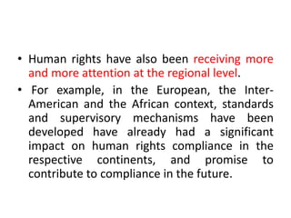 • Human rights have also been receiving more
and more attention at the regional level.
• For example, in the European, the Inter-
American and the African context, standards
and supervisory mechanisms have been
developed have already had a significant
impact on human rights compliance in the
respective continents, and promise to
contribute to compliance in the future.
 