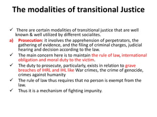 The modalities of transitional Justice
 There are certain modalities of transitional justice that are well
known & well utilized by different socialites.
a) Prosecution: it involves the apprehension of perpetrators, the
gathering of evidence, and the filing of criminal charges, judicial
hearing and decision according to the law.
 The main concern here is to maintain the rule of law, international
obligation and moral duty to the victim.
 The duty to prosecute, particularly, exists in relation to grave
breaches of IHRL and IHL like War crimes, the crime of genocide,
crimes against humanity
 The rule of law thus requires that no person is exempt from the
law.
 Thus it is a mechanism of fighting impunity.
 