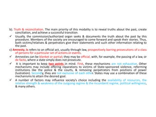 b). Truth & reconciliation. The main priority of this modality is to reveal truths about the past, create
conciliation, and achieve a successful transition.
 Usually, the commission/authorized organ seeks & documents the truth about the past by this
procedure. Members of the society are encouraged to come forward and speak their stories. Thus,
both victims/relatives & perpetrators give their statements and such other information relating to
the past.
c) Amnesty. Is refers to an official act, usually through law, prospectively barring prosecutions of a class
of persons for a particular set of actions or events.
 Amnesties can be blanket or partial; they may be official, with, for example, the passing of a law, or
de facto, where a state simply does not prosecute.
 It is important to keep two points in mind. First, these mechanisms are not exhaustive. Other
mechanisms may include offering reparations to victims of State-sponsored violence, reforming
institutions like the police & the courts, & removing perpetrators from positions of power
(lustration). Secondly, they are not exclusive of each other. States may use a combination of these
mechanisms to attain the desired goal.
 A number of factors may influence society’s choice including the availability of resources, the
relative strength & weakness of the outgoing regime & the incumbent regime, political willingness,
& many others.
 