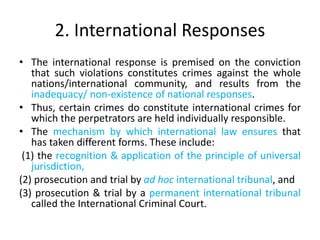 2. International Responses
• The international response is premised on the conviction
that such violations constitutes crimes against the whole
nations/international community, and results from the
inadequacy/ non-existence of national responses.
• Thus, certain crimes do constitute international crimes for
which the perpetrators are held individually responsible.
• The mechanism by which international law ensures that
has taken different forms. These include:
(1) the recognition & application of the principle of universal
jurisdiction,
(2) prosecution and trial by ad hoc international tribunal, and
(3) prosecution & trial by a permanent international tribunal
called the International Criminal Court.
 