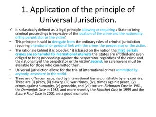1. Application of the principle of
Universal Jurisdiction.
 It is classically defined as ‘a legal principle allowing or requiring a State to bring
criminal proceedings irrespective of the location of the crime and the nationality
of the perpetrator or the victim’.
• This principle is said to derogate from the ordinary rules of criminal jurisdiction
requiring a territorial or personal link with the crime, the perpetrator or the victim.
• The rationale behind it is broader: ‘ it is based on the notion that first certain
crimes are so harmful to international interests that states are entitled-and even
obliged to bring proceedings against the perpetrator, regardless of the crime and
the nationality of the perpetrator or the victim’,second, no safe havens must be
available for those who committed them.
• Universal jurisdiction allows for the trial of international crimes committed by
anybody, anywhere in the world.
• There are offences recognized by international law as punishable by any country.
These are (i) piracy, (ii) slavery, (iii) war crimes, (iv), crimes against peace, (v)
crimes against humanity, (vi) genocide, and (vii) torture. Eichmann Case in 1961,
the Demanjuk Case in 1985, and more recently the Pinochet Case in 1999 and the
Butare Four Case in 2001 are a good examples
 