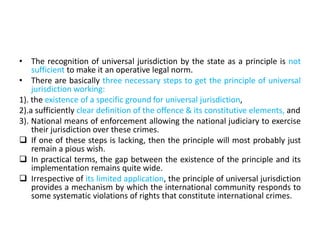 • The recognition of universal jurisdiction by the state as a principle is not
sufficient to make it an operative legal norm.
• There are basically three necessary steps to get the principle of universal
jurisdiction working:
1). the existence of a specific ground for universal jurisdiction,
2).a sufficiently clear definition of the offence & its constitutive elements, and
3). National means of enforcement allowing the national judiciary to exercise
their jurisdiction over these crimes.
 If one of these steps is lacking, then the principle will most probably just
remain a pious wish.
 In practical terms, the gap between the existence of the principle and its
implementation remains quite wide.
 Irrespective of its limited application, the principle of universal jurisdiction
provides a mechanism by which the international community responds to
some systematic violations of rights that constitute international crimes.
 