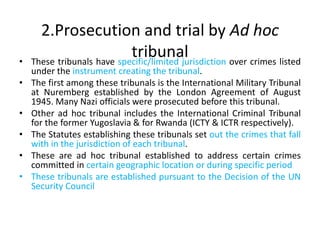 2.Prosecution and trial by Ad hoc
tribunal
• These tribunals have specific/limited jurisdiction over crimes listed
under the instrument creating the tribunal.
• The first among these tribunals is the International Military Tribunal
at Nuremberg established by the London Agreement of August
1945. Many Nazi officials were prosecuted before this tribunal.
• Other ad hoc tribunal includes the International Criminal Tribunal
for the former Yugoslavia & for Rwanda (ICTY & ICTR respectively).
• The Statutes establishing these tribunals set out the crimes that fall
with in the jurisdiction of each tribunal.
• These are ad hoc tribunal established to address certain crimes
committed in certain geographic location or during specific period
• These tribunals are established pursuant to the Decision of the UN
Security Council
 