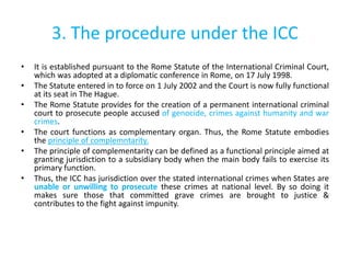 3. The procedure under the ICC
• It is established pursuant to the Rome Statute of the International Criminal Court,
which was adopted at a diplomatic conference in Rome, on 17 July 1998.
• The Statute entered in to force on 1 July 2002 and the Court is now fully functional
at its seat in The Hague.
• The Rome Statute provides for the creation of a permanent international criminal
court to prosecute people accused of genocide, crimes against humanity and war
crimes.
• The court functions as complementary organ. Thus, the Rome Statute embodies
the principle of complemntarity.
• The principle of complementarity can be defined as a functional principle aimed at
granting jurisdiction to a subsidiary body when the main body fails to exercise its
primary function.
• Thus, the ICC has jurisdiction over the stated international crimes when States are
unable or unwilling to prosecute these crimes at national level. By so doing it
makes sure those that committed grave crimes are brought to justice &
contributes to the fight against impunity.
 