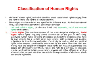 Classification of Human Rights
• The term ‘human rights’, is used to denote a broad spectrum of rights ranging from
the right to life to the right to a cultural identity.
• These rights can be ordered and specified in different ways. At the international
level, a distinction has sometimes been made between
1. civil and political rights, on the one hand, and economic, social and cultural
rights on the other.
2. Classic Rights (the non-intervention of the state (negative obligation), Social
Rights( those rights’ requiring active intervention on the part of the state).
Classfying human rights in terms of negative and positive ovligations may have
its own defects for a certain right may involve both negative and positive
obligations for its effective realization. Classic rights, such as civil and political
rights, often require considerable investment by the state. The state does not
merely have the obligation to respect these rights, but must also guarantee that
people can effectively enjoy them. Hence, the right to a fair trial, for instance,
requires well-trained judges, prosecutors, lawyers and police officers, as well as
administrative support. Another example is the organisation of elections, which
also entails high costs.
 