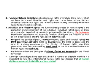 3. Fundamental And Basic Rights : Fundemental rights are include those rights which
are basic to normal life,while basic rights are those basic to real life and
ablosulte.Fundemantal rights are may vary from country to country while basic
rights had universal recognition.
4. Individual and collective rights: The fundamental purpose of human rights is the
protection and development of the individual (individual rights), some of these
rights are also exercised by people in groups (collective rights). For instances,
Freedom of association and assembly, freedom of religion, the freedom to form
or join a trade union, and the right to self-determination
5. First(civil and political rights) , second(economic, social and cultural rights) and
third generation rights(the right to development, the right to peace and the
right to a clean environment): The division of human rights into three
generations was first proposed by Karel Vasak at the International Institute of
Human Rights in Strasbourg.
 His division follows the principles of Liberté, Égalité and Fraternité of the French
Revolution
• Although human rights have been classified in a number of different manners it is
important to note that international human rights law stresses that all human
rights are universal, indivisible and interrelated
 
