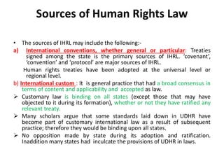 Sources of Human Rights Law
• The sources of IHRL may include the following:-
a) International conventions, whether general or particular: Treaties
signed among the state is the primary sources of IHRL. ‘covenant’,
‘convention’ and ‘protocol’ are major sources of IHRL.
Human rights treaties have been adopted at the universal level or
regional level.
b) International custom : It is general practice that had a broad consensus in
terms of content and applicability and accepted as law.
 Customary law is binding on all states (except those that may have
objected to it during its formation), whether or not they have ratified any
relevant treaty.
 Many scholars argue that some standards laid down in UDHR have
become part of customary international law as a result of subsequent
practice; therefore they would be binding upon all states.
 No opposition made by state during its adoption and ratification.
Inaddition many states had inculcate the provisions of UDHR in laws.
 