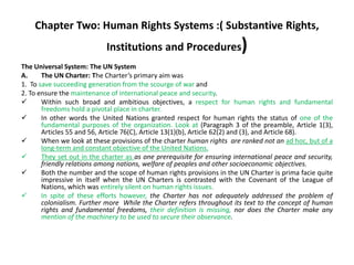 Chapter Two: Human Rights Systems :( Substantive Rights,
Institutions and Procedures)
The Universal System: The UN System
A. The UN Charter: The Charter’s primary aim was
1. To save succeeding generation from the scourge of war and
2. To ensure the maintenance of international peace and security.
 Within such broad and ambitious objectives, a respect for human rights and fundamental
freedoms hold a pivotal place in charter.
 In other words the United Nations granted respect for human rights the status of one of the
fundamental purposes of the organization. Look at (Paragraph 3 of the preamble, Article 1(3),
Articles 55 and 56, Article 76(C), Article 13(1)(b), Article 62(2) and (3), and Article 68).
 When we look at these provisions of the charter human rights are ranked not an ad hoc, but of a
long-term and constant objective of the United Nations.
 They set out in the charter as as one prerequisite for ensuring international peace and security,
friendly relations among nations, welfare of peoples and other socioeconomic objectives.
 Both the number and the scope of human rights provisions in the UN Charter is prima facie quite
impressive in itself when the UN Charters is contrasted with the Covenant of the League of
Nations, which was entirely silent on human rights issues.
 In spite of these efforts however, the Charter has not adequately addressed the problem of
colonialism. Further more While the Charter refers throughout its text to the concept of human
rights and fundamental freedoms, their definition is missing, nor does the Charter make any
mention of the machinery to be used to secure their observance.
 